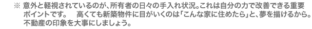 意外と軽視されているのが、所有者の日々の手入れ状況。これは自分の力で改善できる重要ポイントです。 高くても新築物件に目がいくのは「こんな家に住めたら」と、夢を描けるから。不動産の印象を大事にしましょう。